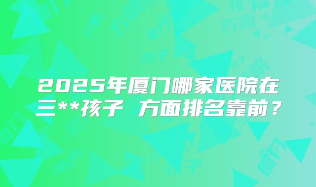 2025年厦门哪家医院在三**孩子 方面排名靠前?
