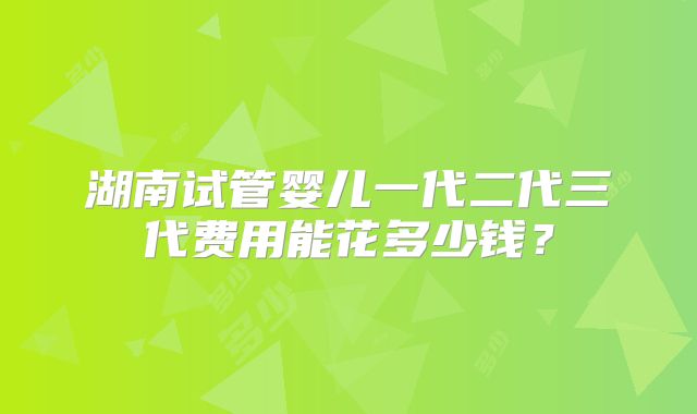湖南试管婴儿一代二代三代费用能花多少钱？
