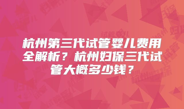 杭州第三代试管婴儿费用全解析?杭州妇保三代试管大概多少钱?