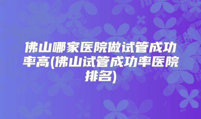 佛山哪家医院做试管成功率高(佛山试管成功率医院排名)