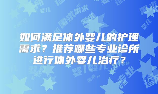 如何满足体外婴儿的护理需求？推荐哪些专业诊所进行体外婴儿治疗？
