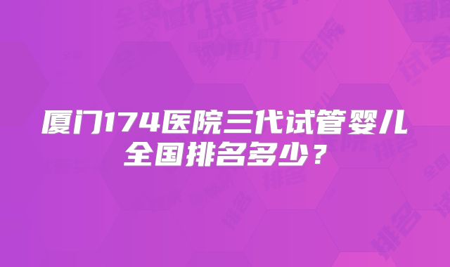 厦门174医院三代试管婴儿全国排名多少?
