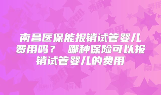 南昌医保能报销试管婴儿费用吗？ 哪种保险可以报销试管婴儿的费用