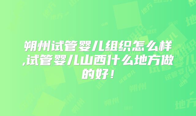 朔州试管婴儿组织怎么样,试管婴儿山西什么地方做的好！