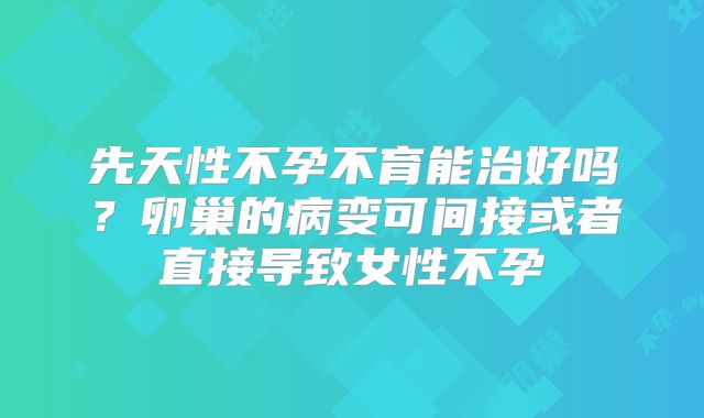 先天性不孕不育能治好吗？卵巢的病变可间接或者直接导致女性不孕