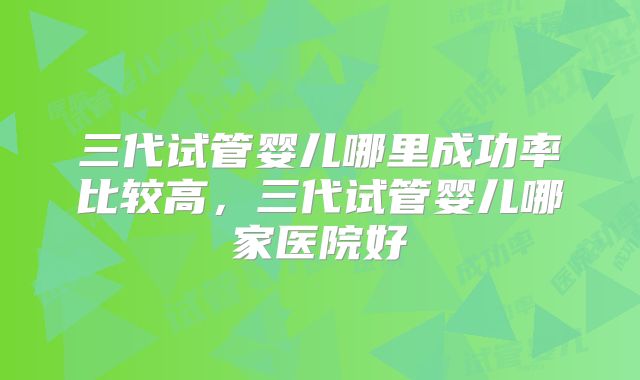 三代试管婴儿哪里成功率比较高，三代试管婴儿哪家医院好