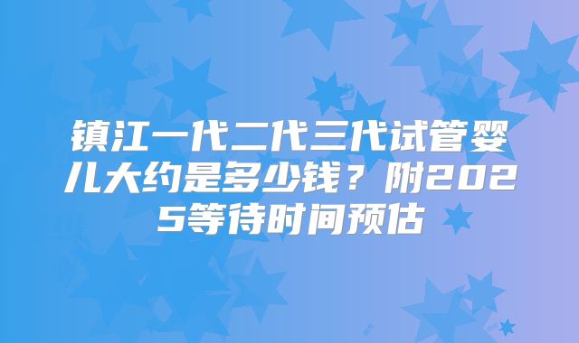 镇江一代二代三代试管婴儿大约是多少钱？附2025等待时间预估