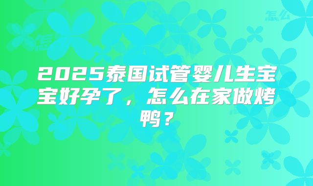 2025泰国试管婴儿生宝宝好孕了，怎么在家做烤鸭？