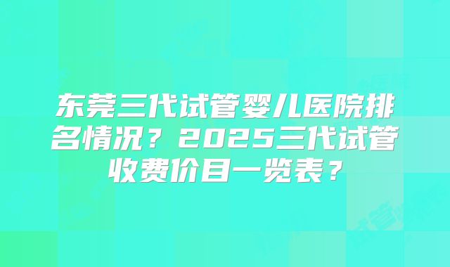 东莞三代试管婴儿医院排名情况?2025三代试管收费价目一览表?