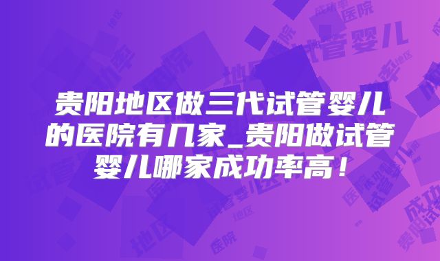 贵阳地区做三代试管婴儿的医院有几家_贵阳做试管婴儿哪家成功率高！