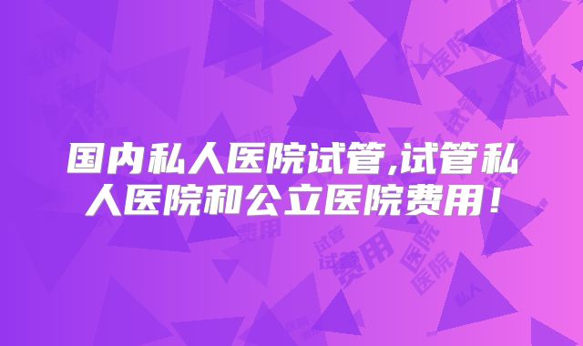 国内私人医院试管,试管私人医院和公立医院费用！