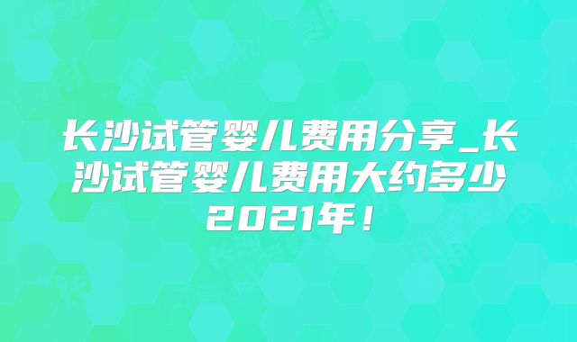 长沙试管婴儿费用分享_长沙试管婴儿费用大约多少2021年！