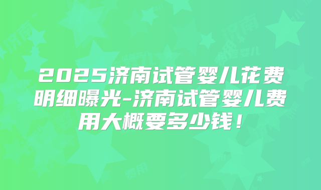 2025济南试管婴儿花费明细曝光-济南试管婴儿费用大概要多少钱！