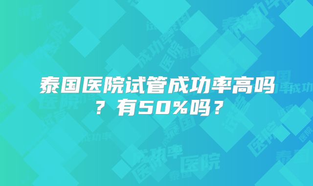 泰国医院试管成功率高吗?有50%吗?