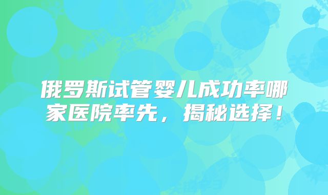俄罗斯试管婴儿成功率哪家医院率先,揭秘选择!