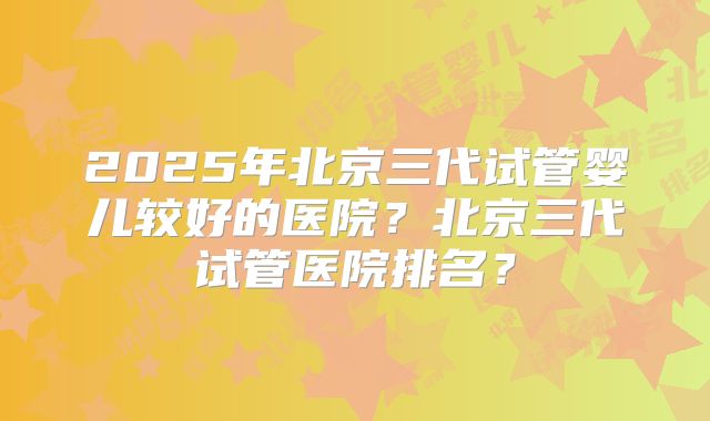 2025年北京三代试管婴儿较好的医院?北京三代试管医院排名?