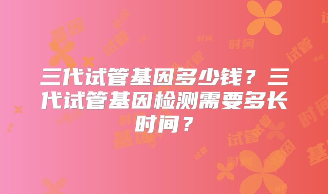 三代试管基因多少钱?三代试管基因检测需要多长时间?