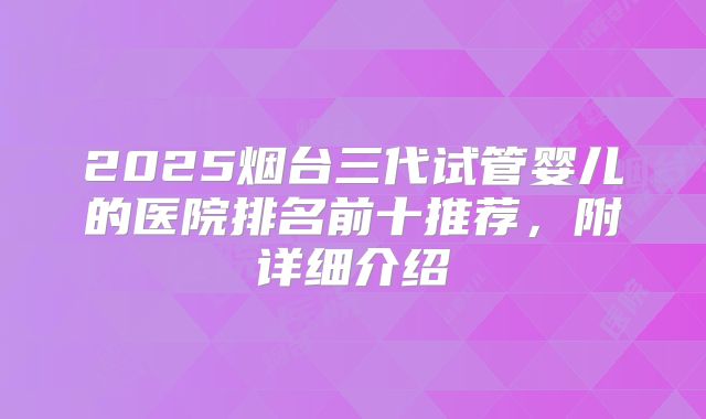 2025烟台三代试管婴儿的医院排名前十推荐，附详细介绍