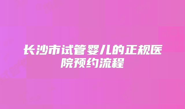 长沙市试管婴儿的正规医院预约流程