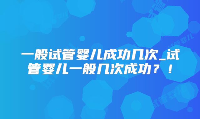 一般试管婴儿成功几次_试管婴儿一般几次成功？！