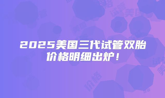2025美国三代试管双胎价格明细出炉!