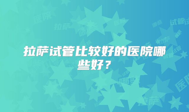 拉萨试管比较好的医院哪些好？