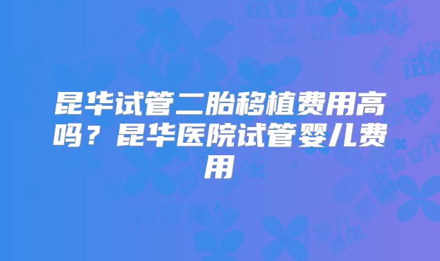 昆华试管二胎移植费用高吗？昆华医院试管婴儿费用
