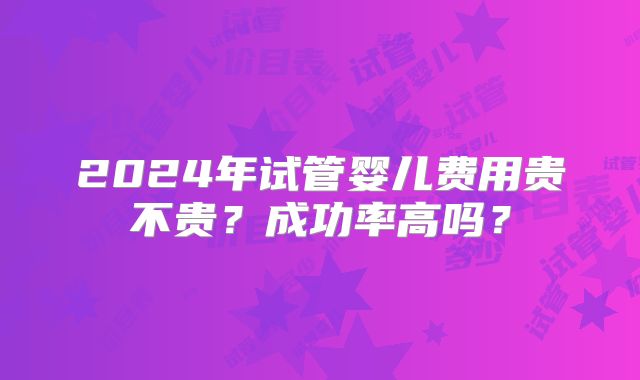 2024年试管婴儿费用贵不贵？成功率高吗？