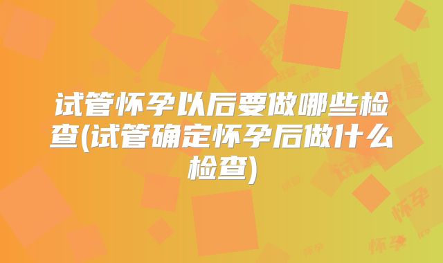 试管怀孕以后要做哪些检查(试管确定怀孕后做什么检查)