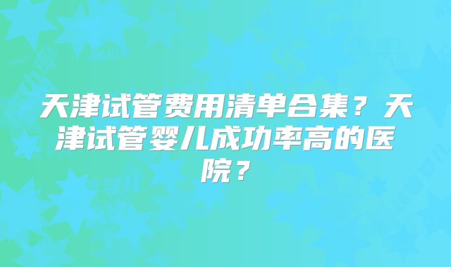 天津试管费用清单合集?天津试管婴儿成功率高的医院?