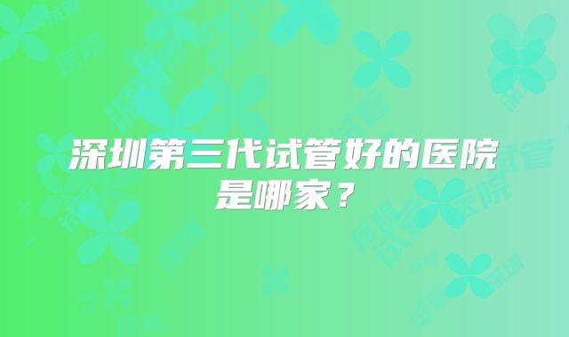 深圳第三代试管好的医院是哪家?