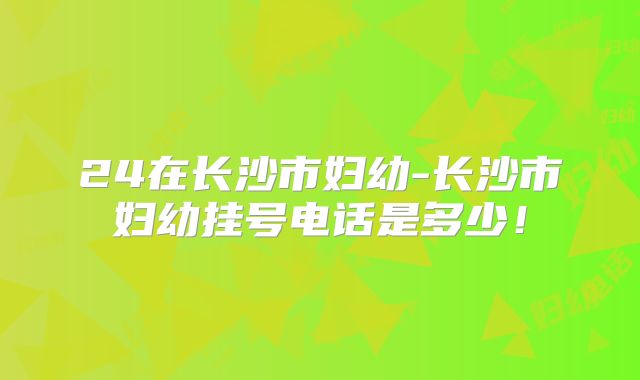 24在长沙市妇幼-长沙市妇幼挂号电话是多少!