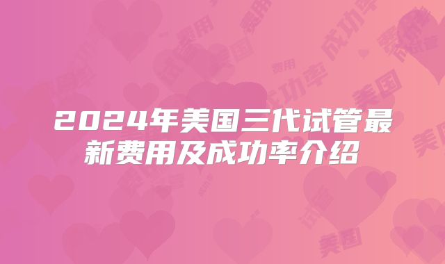 2024年美国三代试管最新费用及成功率介绍
