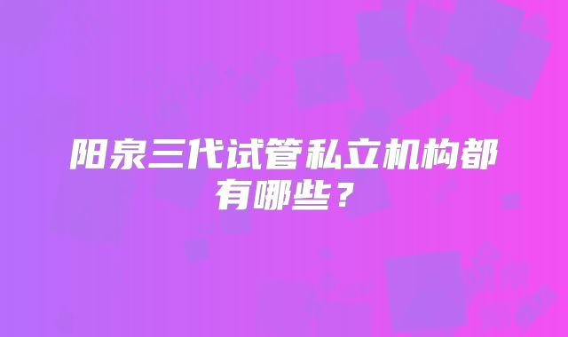 阳泉三代试管私立机构都有哪些?