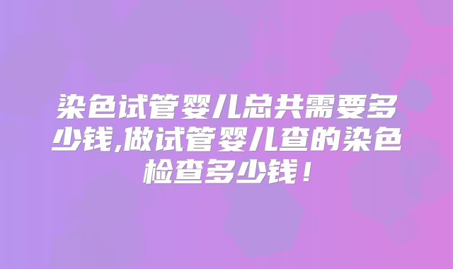 染色试管婴儿总共需要多少钱,做试管婴儿查的染色检查多少钱!