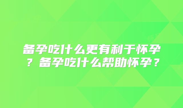 备孕吃什么更有利于怀孕?备孕吃什么帮助怀孕?