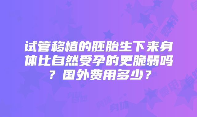 试管移植的胚胎生下来身体比自然受孕的更脆弱吗？国外费用多少？