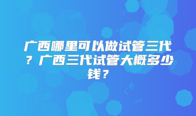 广西哪里可以做试管三代？广西三代试管大概多少钱？