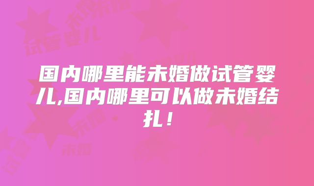 国内哪里能未婚做试管婴儿,国内哪里可以做未婚结扎！