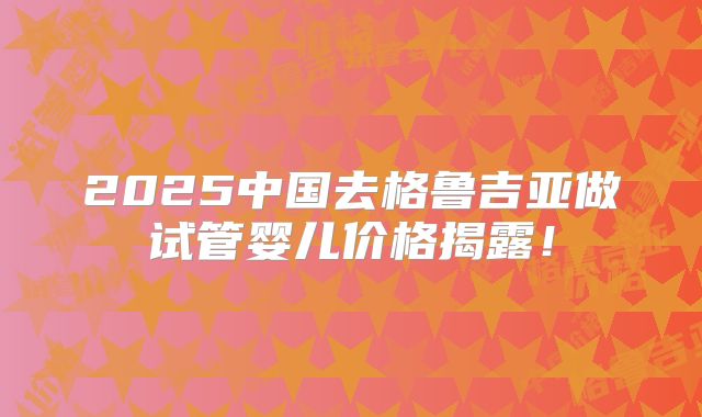 2025中国去格鲁吉亚做试管婴儿价格揭露!