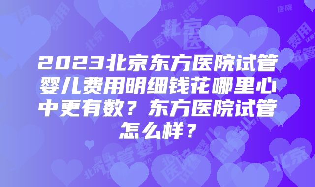 2023北京东方医院试管婴儿费用明细钱花哪里心中更有数？东方医院试管怎么样？