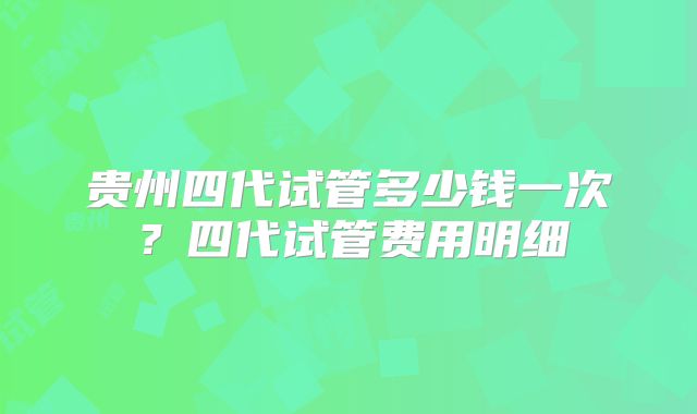 贵州四代试管多少钱一次?四代试管费用明细