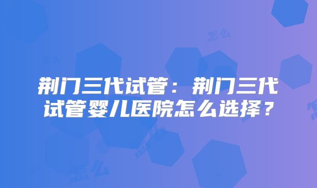 荆门三代试管：荆门三代试管婴儿医院怎么选择？