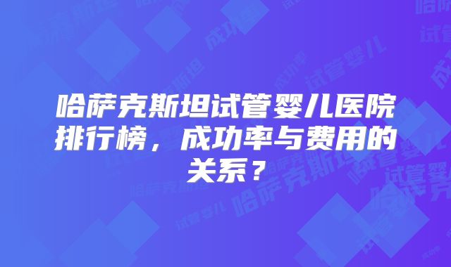 哈萨克斯坦试管婴儿医院排行榜，成功率与费用的关系？
