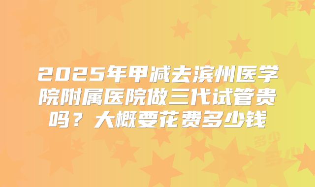 2025年甲减去滨州医学院附属医院做三代试管贵吗？大概要花费多少钱