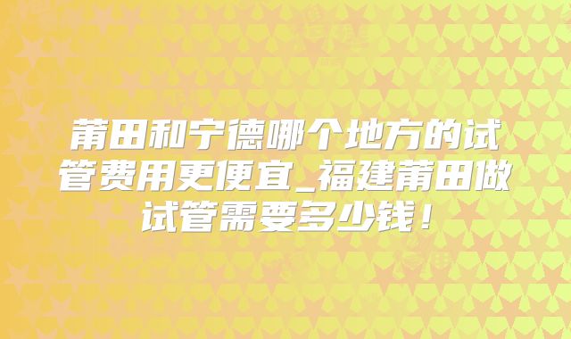 莆田和宁德哪个地方的试管费用更便宜_福建莆田做试管需要多少钱！