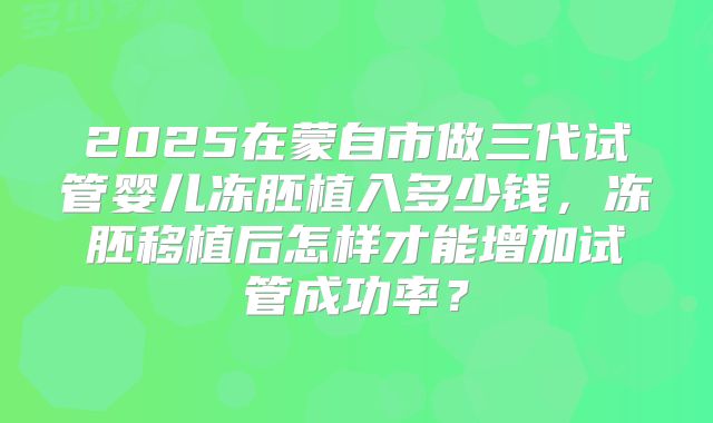 2025在蒙自市做三代试管婴儿冻胚植入多少钱，冻胚移植后怎样才能增加试管成功率？