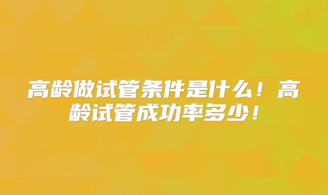 高龄做试管条件是什么！高龄试管成功率多少！
