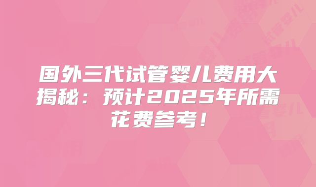 国外三代试管婴儿费用大揭秘:预计2025年所需花费参考!