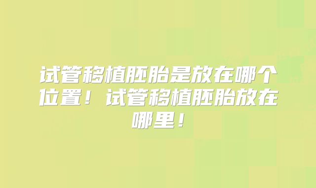 试管移植胚胎是放在哪个位置！试管移植胚胎放在哪里！